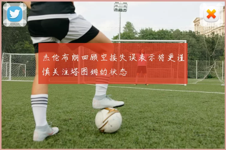 杰伦布朗回顾空接失误表示将更谨慎关注塔图姆的状态