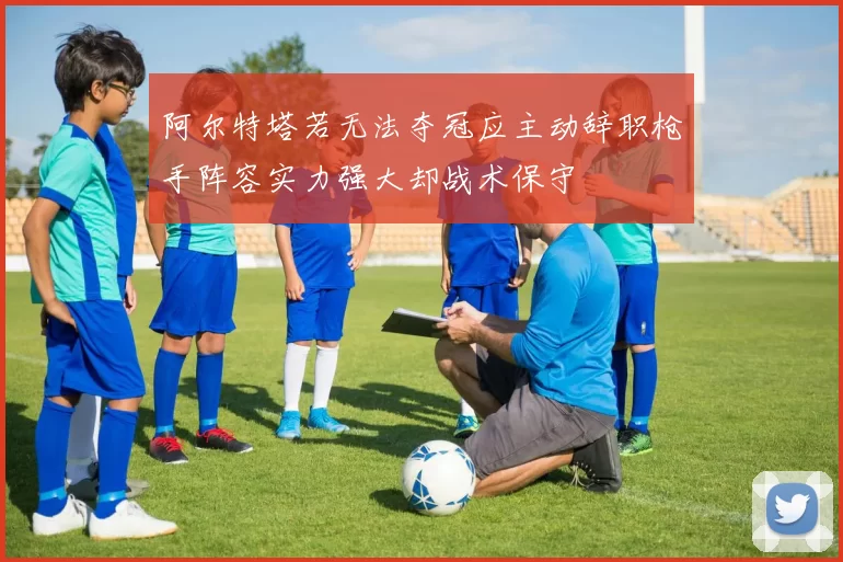 阿尔特塔若无法夺冠应主动辞职枪手阵容实力强大却战术保守