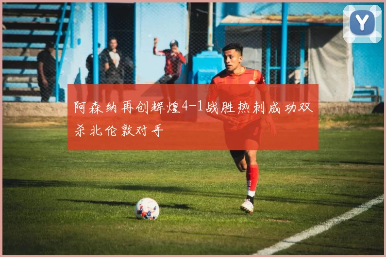 阿森纳再创辉煌4-1战胜热刺成功双杀北伦敦对手