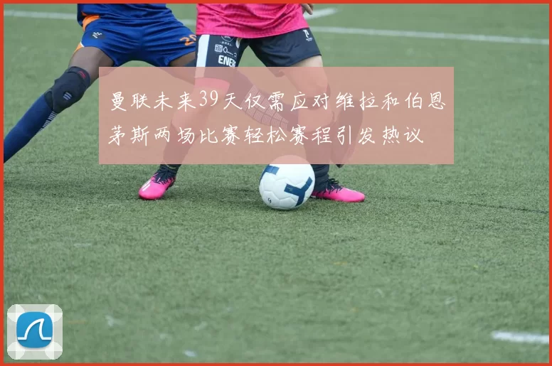 曼联未来39天仅需应对维拉和伯恩茅斯两场比赛轻松赛程引发热议