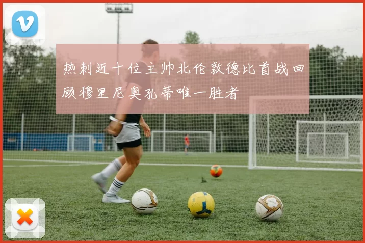 热刺近十位主帅北伦敦德比首战回顾穆里尼奥孔蒂唯一胜者