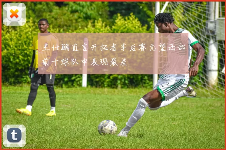王仕鹏直言开拓者季后赛无望西部前十球队中表现最差