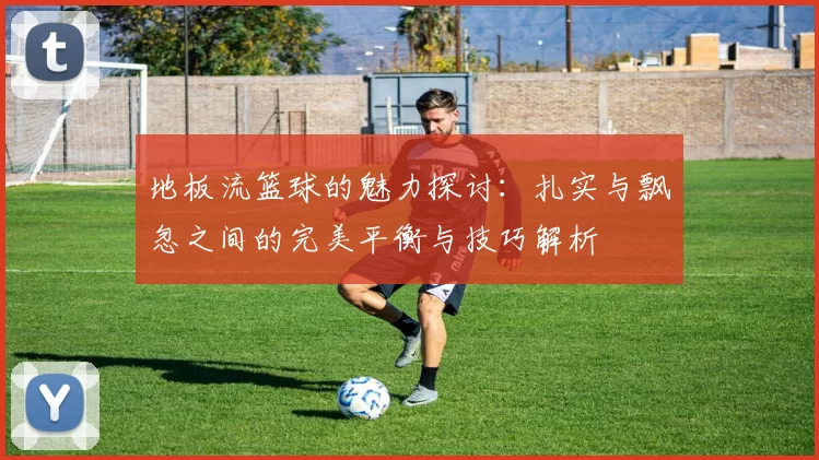 地板流篮球的魅力探讨：扎实与飘忽之间的完美平衡与技巧解析