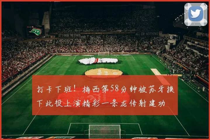 打卡下班！梅西第58分钟被苏牙换下此役上演精彩一条龙传射建功