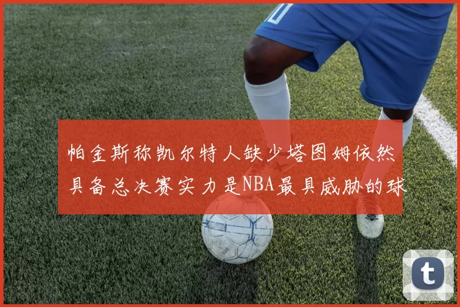 帕金斯称凯尔特人缺少塔图姆依然具备总决赛实力是NBA最具威胁的球队