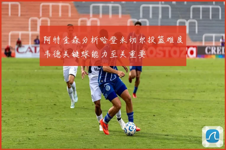 阿特金森分析哈登米切尔投篮难度韦德关键球能力至关重要