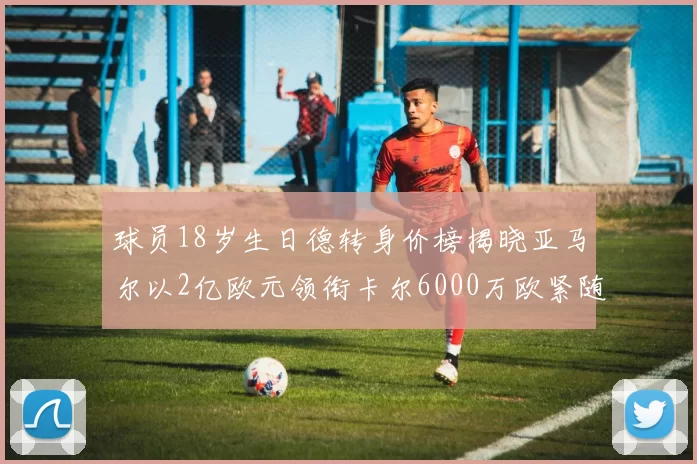 球员18岁生日德转身价榜揭晓亚马尔以2亿欧元领衔卡尔6000万欧紧随其后