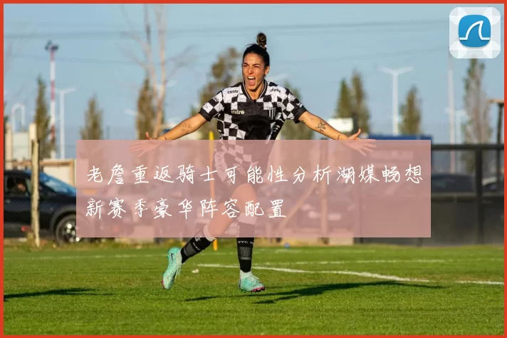 老詹重返骑士可能性分析湖媒畅想新赛季豪华阵容配置