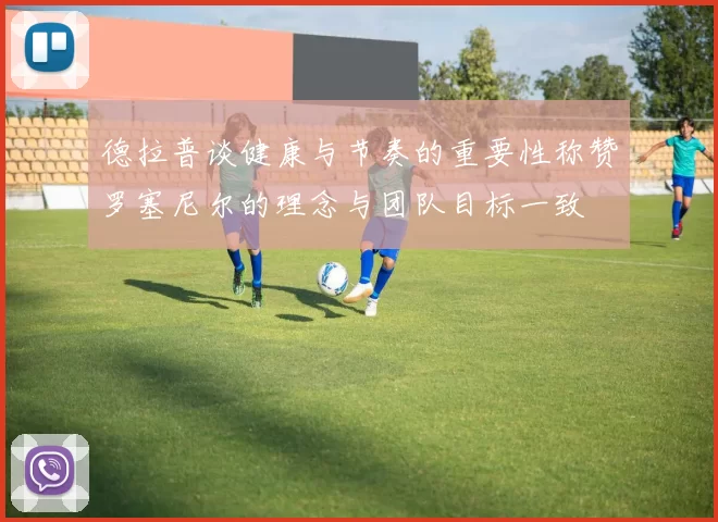 德拉普谈健康与节奏的重要性称赞罗塞尼尔的理念与团队目标一致