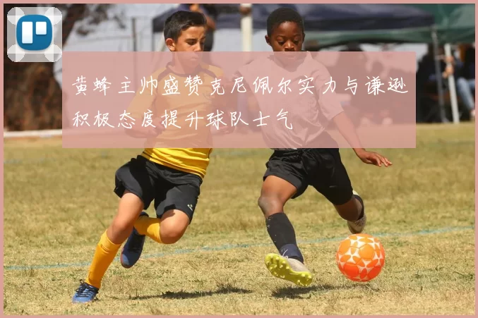 黄蜂主帅盛赞克尼佩尔实力与谦逊积极态度提升球队士气