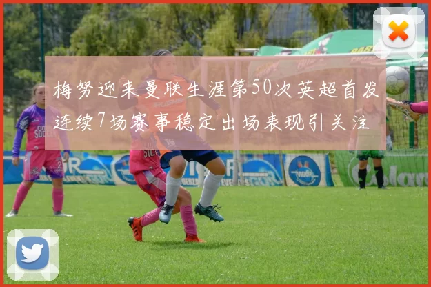 梅努迎来曼联生涯第50次英超首发连续7场赛事稳定出场表现引关注