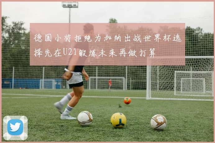 德国小将拒绝为加纳出战世界杯选择先在U21锻炼未来再做打算