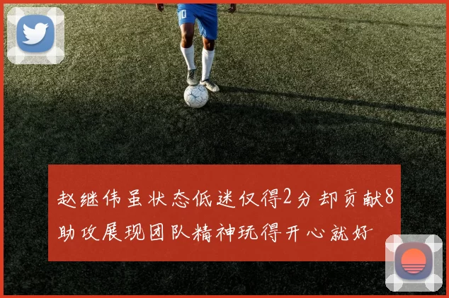 赵继伟虽状态低迷仅得2分却贡献8助攻展现团队精神玩得开心就好